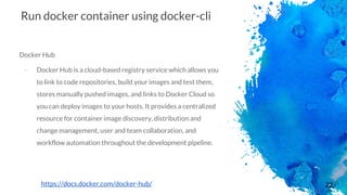 22
Run docker container using docker-cli
Docker Hub
- Docker Hub is a cloud-based registry service which allows you
to link to code repositories, build your images and test them,
stores manually pushed images, and links to Docker Cloud so
you can deploy images to your hosts. It provides a centralized
resource for container image discovery, distribution and
change management, user and team collaboration, and
workflow automation throughout the development pipeline.
https://docs.docker.com/docker-hub/
 