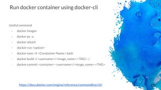 25
Run docker container using docker-cli
Useful command
- docker images
- docker ps -a
- docker attach
- docker run <option>
- docker exec -it <Conatainer-Name> bash
- docker build -t <username>/<image_name>:<TAG> ./
- docker commit <container> <username>/<image_name>:<TAG>
https://docs.docker.com/engine/reference/commandline/cli/
 