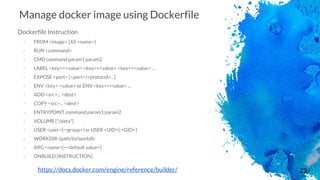 29
Manage docker image using Dockerfile
Dockerfile Instruction
- FROM <image> [AS <name>]
- RUN <command>
- CMD command param1 param2
- LABEL <key>=<value> <key>=<value> <key>=<value> …
- EXPOSE <port> [<port>/<protocol>...]
- ENV <key> <value> or ENV <key>=<value> ...
- ADD <src>... <dest>
- COPY <src>... <dest>
- ENTRYPOINT command param1 param2
- VOLUME ["/data"]
- USER <user>[:<group>] or USER <UID>[:<GID>]
- WORKDIR /path/to/workdir
- ARG <name>[=<default value>]
- ONBUILD [INSTRUCTION]
https://docs.docker.com/engine/reference/builder/
 