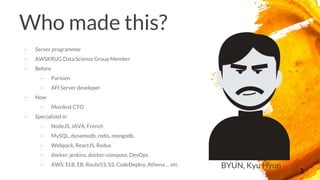 Who made this?
- Server programmer
- AWSKRUG Data Science Group Member
- Before
- Parisien
- AFI Server developer
- Now
- Movilest CTO
- Specialized in
- NodeJS, JAVA, French
- MySQL, dynamodb, redis, mongodb,
- Webpack, ReactJS, Redux
- docker, jenkins, docker-compose, DevOps
- AWS: ELB, EB, Route53, S3, CodeDeploy, Athena … etc
3
BYUN, Kyu Hyun
 