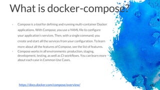 48
What is docker-compose?
- Compose is a tool for defining and running multi-container Docker
applications. With Compose, you use a YAML file to configure
your application’s services. Then, with a single command, you
create and start all the services from your configuration. To learn
more about all the features of Compose, see the list of features.
- Compose works in all environments: production, staging,
development, testing, as well as CI workflows. You can learn more
about each case in Common Use Cases.
https://docs.docker.com/compose/overview/
 