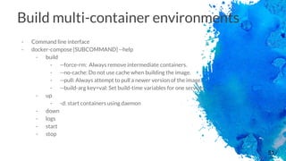 51
Build multi-container environments
- Command line interface
- docker-compose [SUBCOMMAND] --help
- build
- --force-rm: Always remove intermediate containers.
- --no-cache: Do not use cache when building the image.
- --pull: Always attempt to pull a newer version of the image.
- --build-arg key=val: Set build-time variables for one service.
- up
- -d: start containers using daemon
- down
- logs
- start
- stop
 