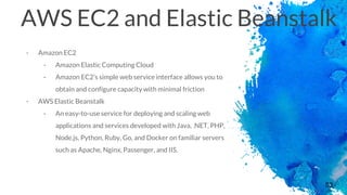 53
AWS EC2 and Elastic Beanstalk
- Amazon EC2
- Amazon Elastic Computing Cloud
- Amazon EC2’s simple web service interface allows you to
obtain and configure capacity with minimal friction
- AWS Elastic Beanstalk
- An easy-to-use service for deploying and scaling web
applications and services developed with Java, .NET, PHP,
Node.js, Python, Ruby, Go, and Docker on familiar servers
such as Apache, Nginx, Passenger, and IIS.
 