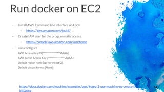 54
Run docker on EC2
- Install AWS Command line interface on Local
- https://aws.amazon.com/ko/cli/
- Create IAM user for the programmatic access.
- https://console.aws.amazon.com/iam/home
- aws configure
AWS Access Key ID [****************AAAA]:
AWS Secret Access Key [****************AAAA]:
Default region name [ap-northeast-2]:
Default output format [None]:
https://docs.docker.com/machine/examples/aws/#step-2-use-machine-to-create-the-
instance
 
