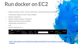 55
Run docker on EC2
- docker-machine create --driver amazonec2 --amazonec2-open-port 8000 --
amazonec2-region us-east-1 aws-sandbox
- docker-machine ls
- docker-machine inspect <machine>
- docker-machine ssh aws-sandbox
sudo docker container ls -a
exit
- docker container ls -a
https://docs.docker.com/machine/examples/aws/#step-2-use-machine-to-create-the-
instance
 