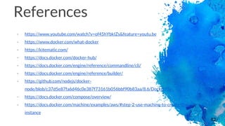 62
References
- https://www.youtube.com/watch?v=of45hYbkIZs&feature=youtu.be
- https://www.docker.com/what-docker
- https://kitematic.com/
- https://docs.docker.com/docker-hub/
- https://docs.docker.com/engine/reference/commandline/cli/
- https://docs.docker.com/engine/reference/builder/
- https://github.com/nodejs/docker-
node/blob/c37d5e87fa6d46c0e387f73161b056bbf90b83aa/8.6/Dockerfile
- https://docs.docker.com/compose/overview/
- https://docs.docker.com/machine/examples/aws/#step-2-use-machine-to-create-the-
instance
 