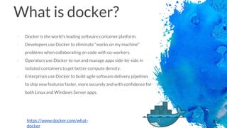 9
What is docker?
- Docker is the world’s leading software container platform.
- Developers use Docker to eliminate “works on my machine”
problems when collaborating on code with co-workers.
- Operators use Docker to run and manage apps side-by-side in
isolated containers to get better compute density.
- Enterprises use Docker to build agile software delivery pipelines
to ship new features faster, more securely and with confidence for
both Linux and Windows Server apps.
https://www.docker.com/what-
docker
 