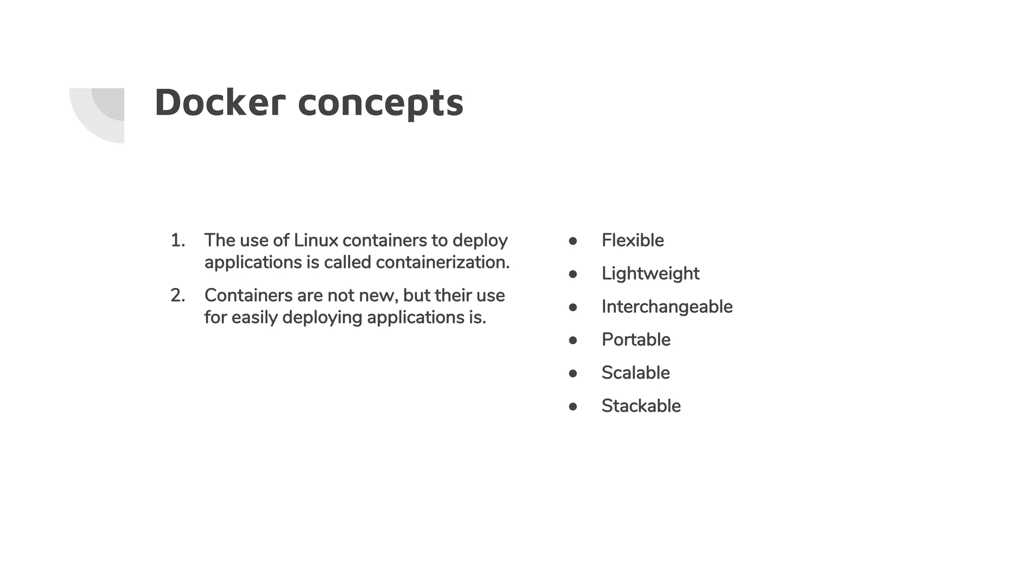 Docker concepts
1. The use of Linux containers to deploy
applications is called containerization.
2. Containers are not new, but their use
for easily deploying applications is.
● Flexible
● Lightweight
● Interchangeable
● Portable
● Scalable
● Stackable
 