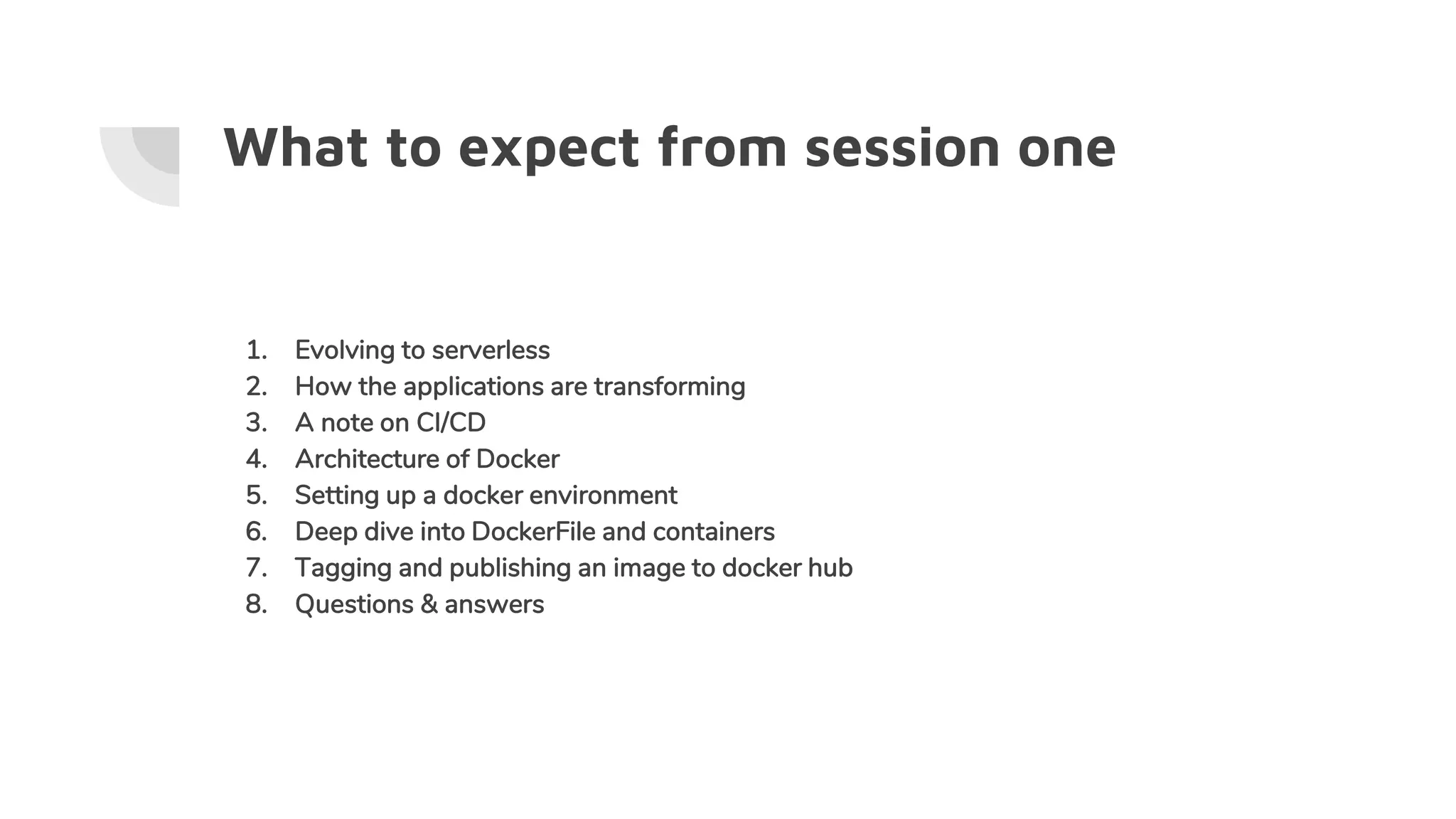 What to expect from session one
1. Evolving to serverless
2. How the applications are transforming
3. A note on CI/CD
4. Architecture of Docker
5. Setting up a docker environment
6. Deep dive into DockerFile and containers
7. Tagging and publishing an image to docker hub
8. Questions & answers
 