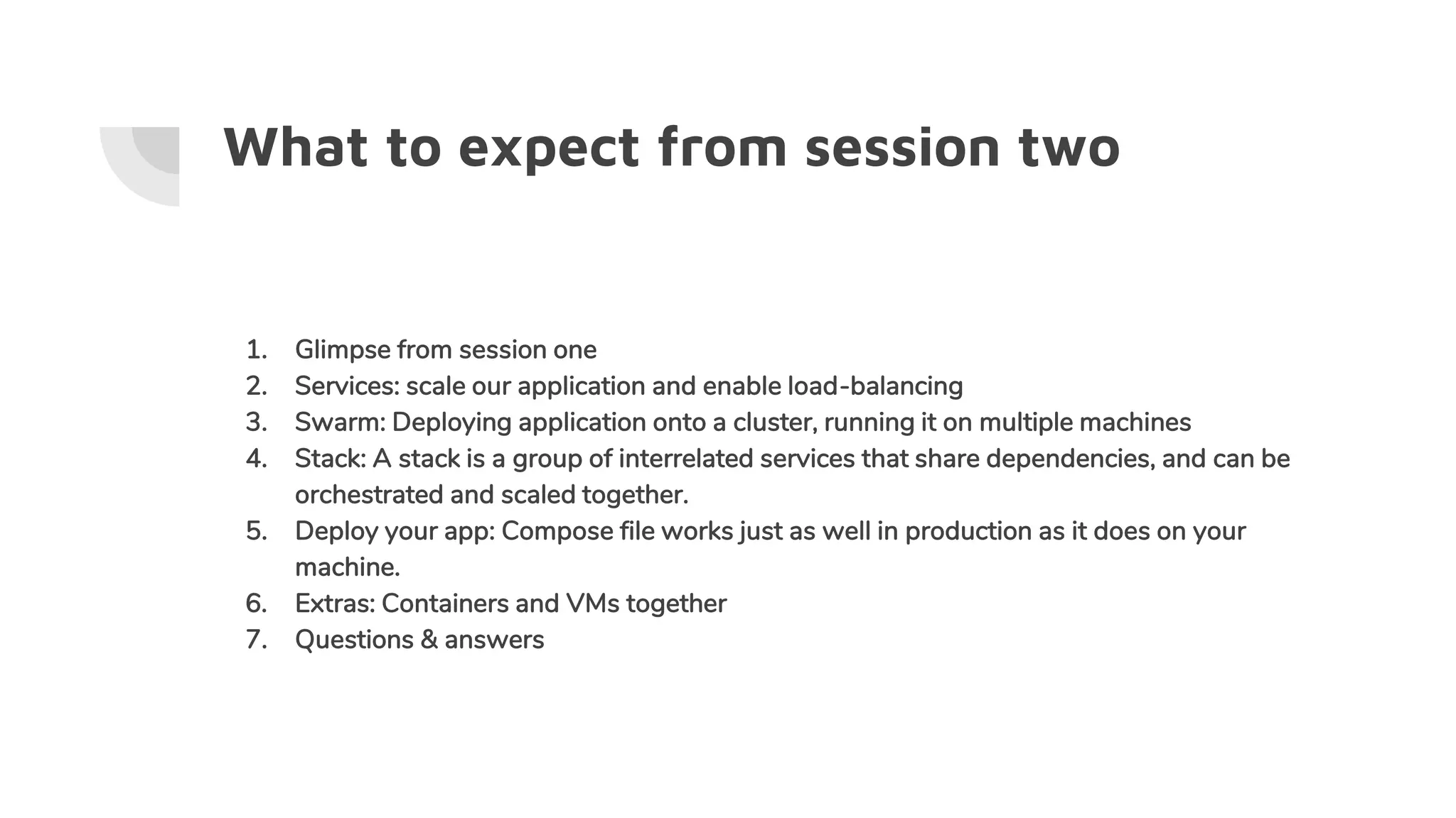 What to expect from session two
1. Glimpse from session one
2. Services: scale our application and enable load-balancing
3. Swarm: Deploying application onto a cluster, running it on multiple machines
4. Stack: A stack is a group of interrelated services that share dependencies, and can be
orchestrated and scaled together.
5. Deploy your app: Compose file works just as well in production as it does on your
machine.
6. Extras: Containers and VMs together
7. Questions & answers
 