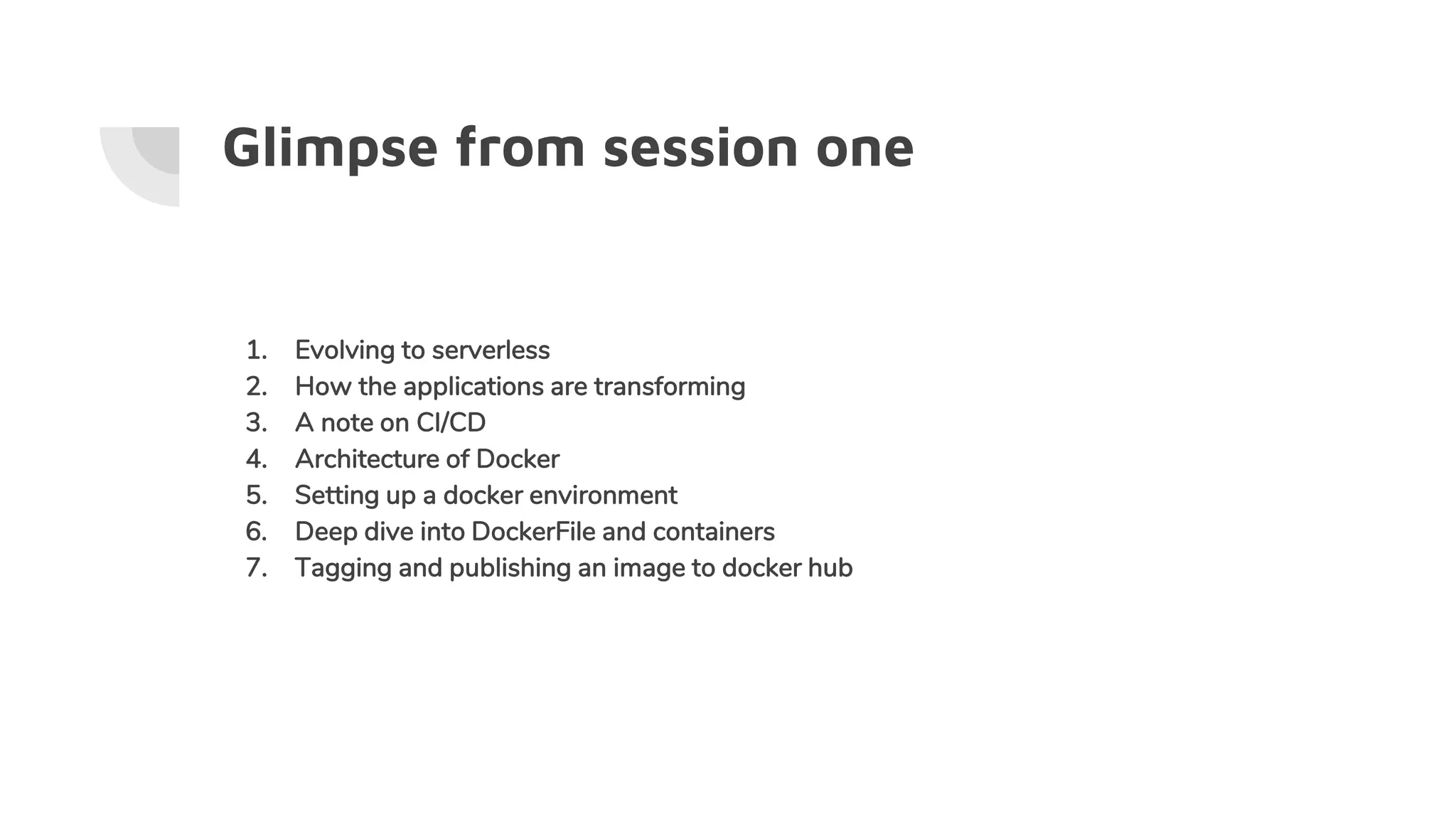 Glimpse from session one
1. Evolving to serverless
2. How the applications are transforming
3. A note on CI/CD
4. Architecture of Docker
5. Setting up a docker environment
6. Deep dive into DockerFile and containers
7. Tagging and publishing an image to docker hub
 