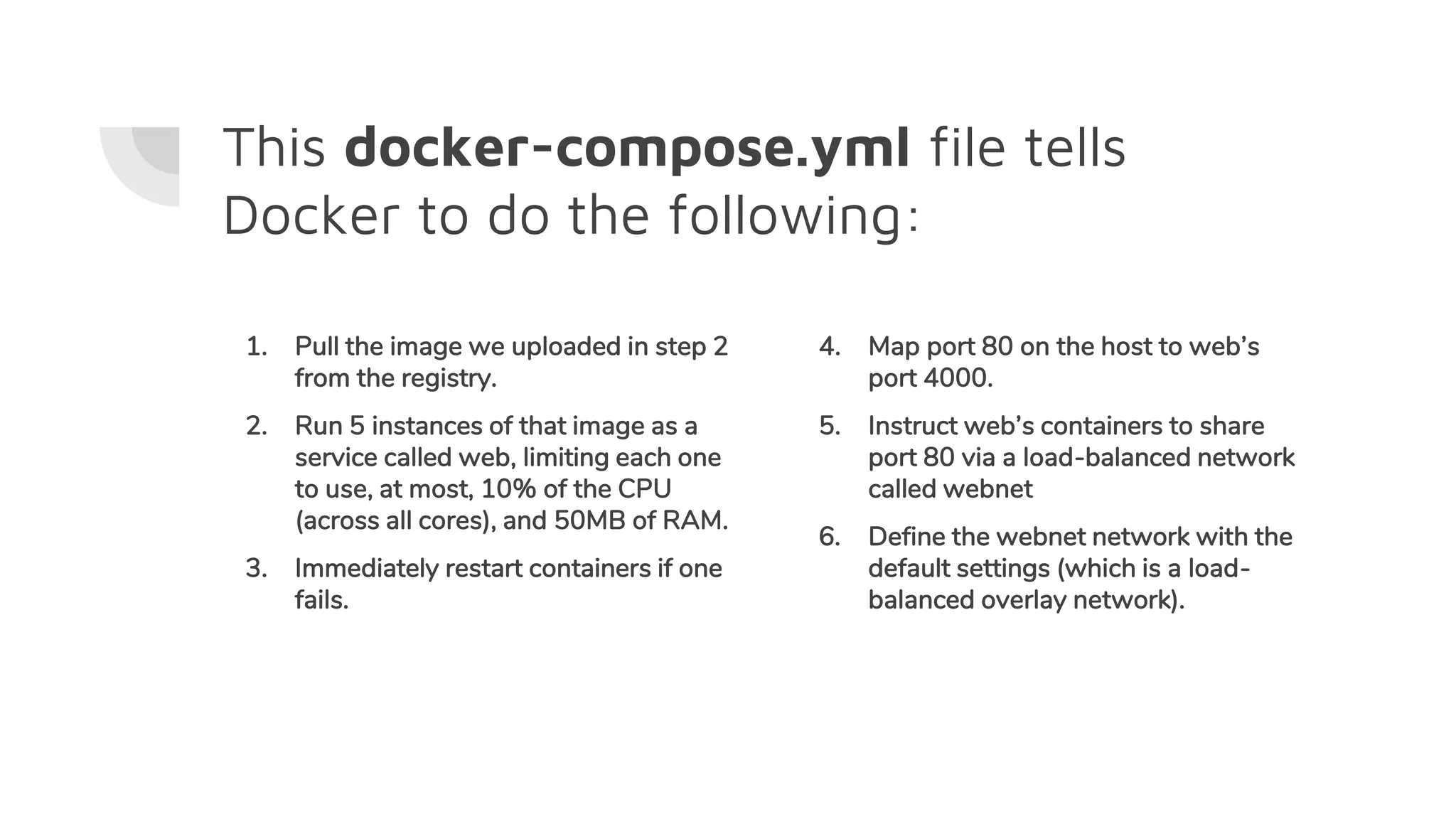 This docker-compose.yml file tells
Docker to do the following:
1. Pull the image we uploaded in step 2
from the registry.
2. Run 5 instances of that image as a
service called web, limiting each one
to use, at most, 10% of the CPU
(across all cores), and 50MB of RAM.
3. Immediately restart containers if one
fails.
4. Map port 80 on the host to web’s
port 4000.
5. Instruct web’s containers to share
port 80 via a load-balanced network
called webnet
6. Define the webnet network with the
default settings (which is a load-
balanced overlay network).
 