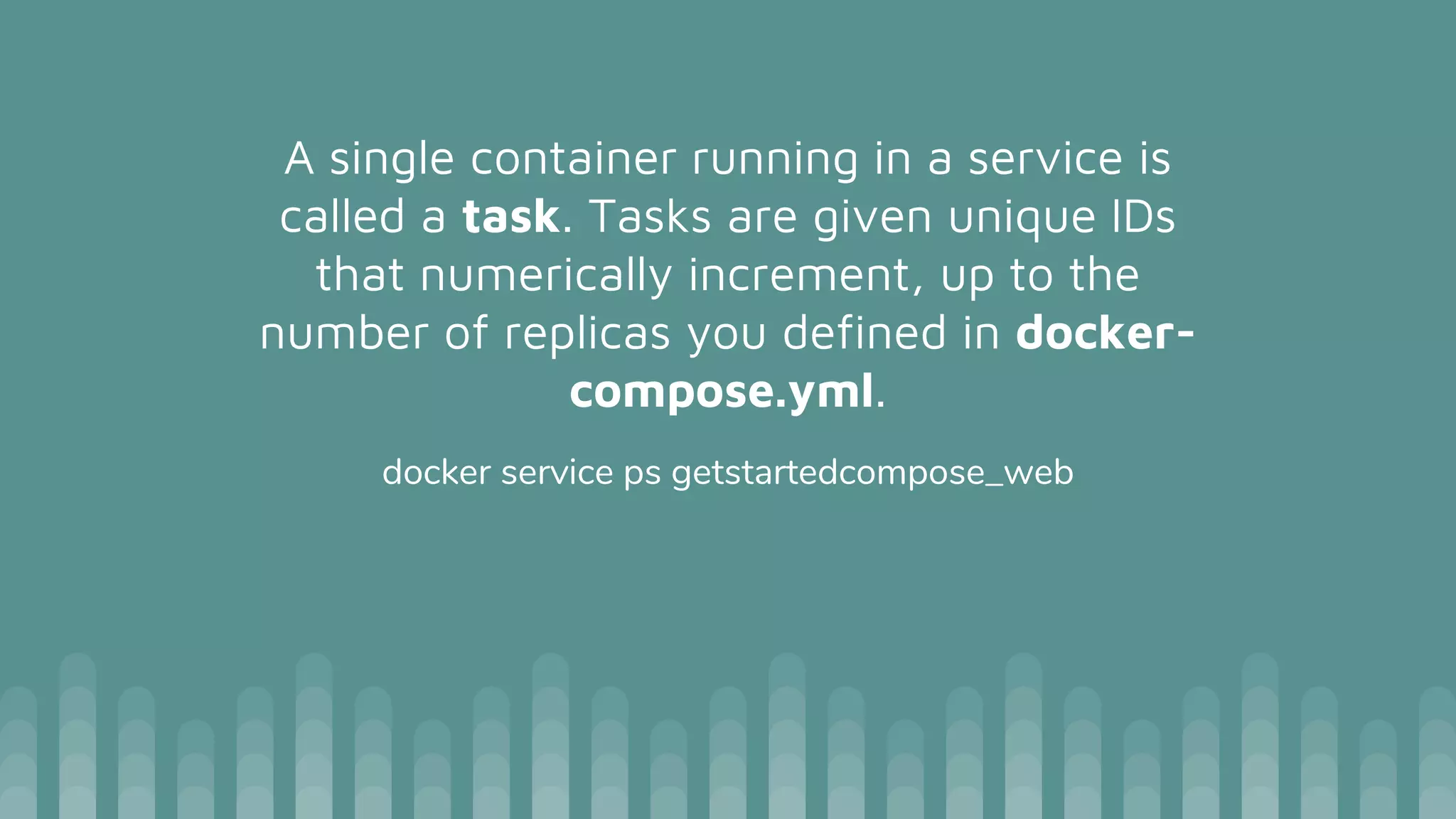 A single container running in a service is
called a task. Tasks are given unique IDs
that numerically increment, up to the
number of replicas you defined in docker-
compose.yml.
docker service ps getstartedcompose_web
 