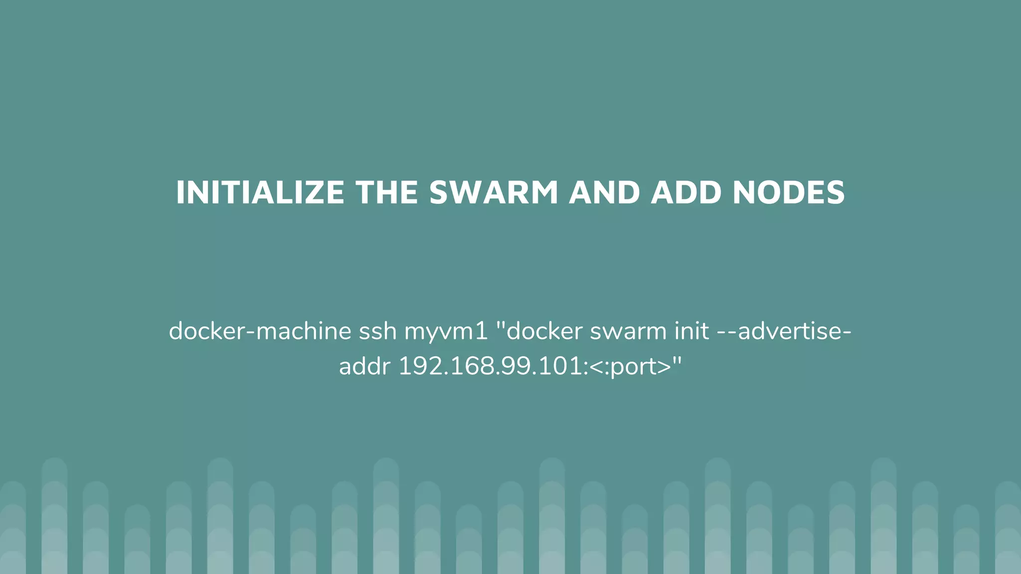 INITIALIZE THE SWARM AND ADD NODES
docker-machine ssh myvm1 "docker swarm init --advertise-
addr 192.168.99.101:<:port>"
 
