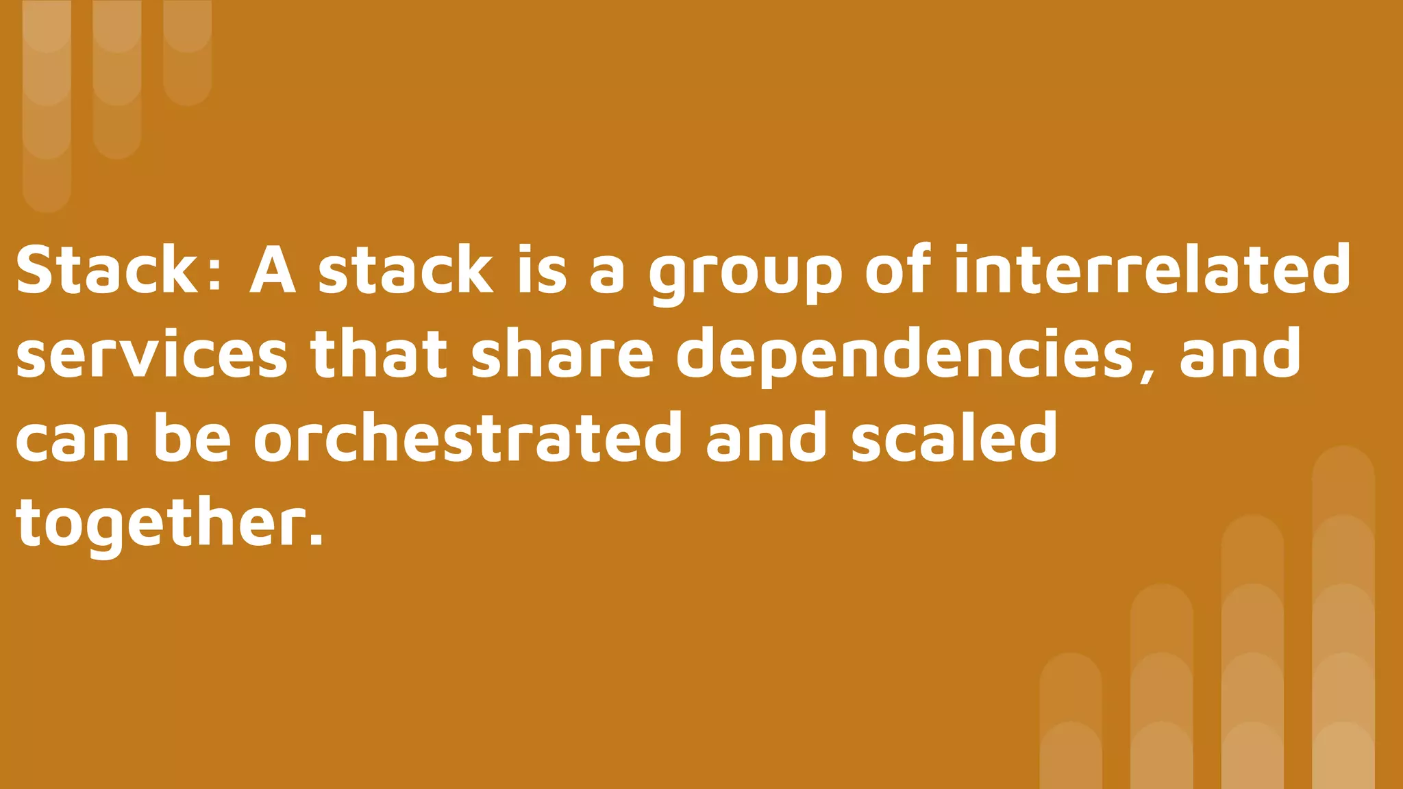 Stack: A stack is a group of interrelated
services that share dependencies, and
can be orchestrated and scaled
together.
 