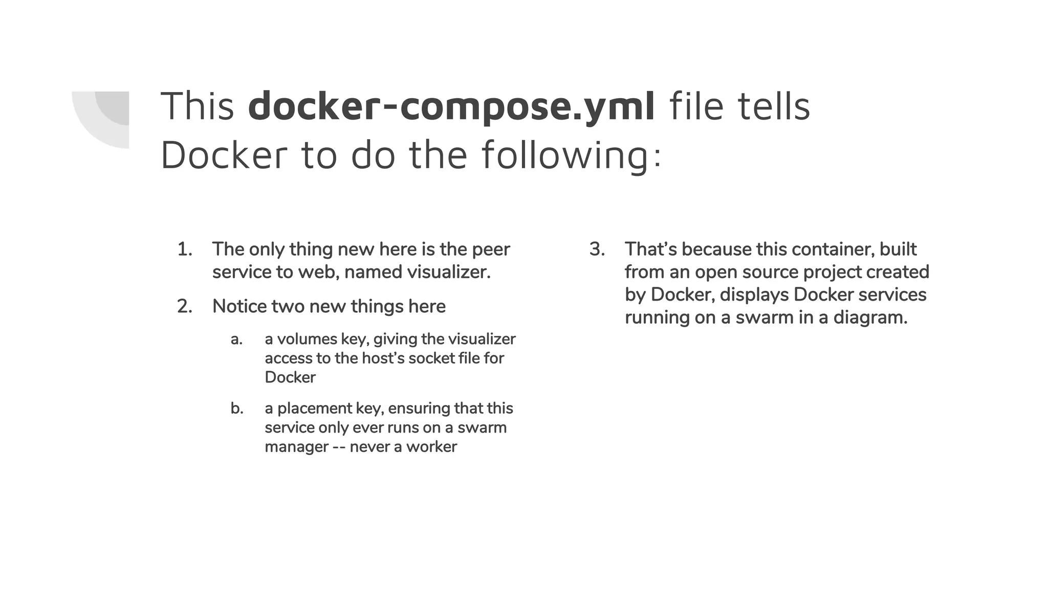 This docker-compose.yml file tells
Docker to do the following:
1. The only thing new here is the peer
service to web, named visualizer.
2. Notice two new things here
a. a volumes key, giving the visualizer
access to the host’s socket file for
Docker
b. a placement key, ensuring that this
service only ever runs on a swarm
manager -- never a worker
3. That’s because this container, built
from an open source project created
by Docker, displays Docker services
running on a swarm in a diagram.
 