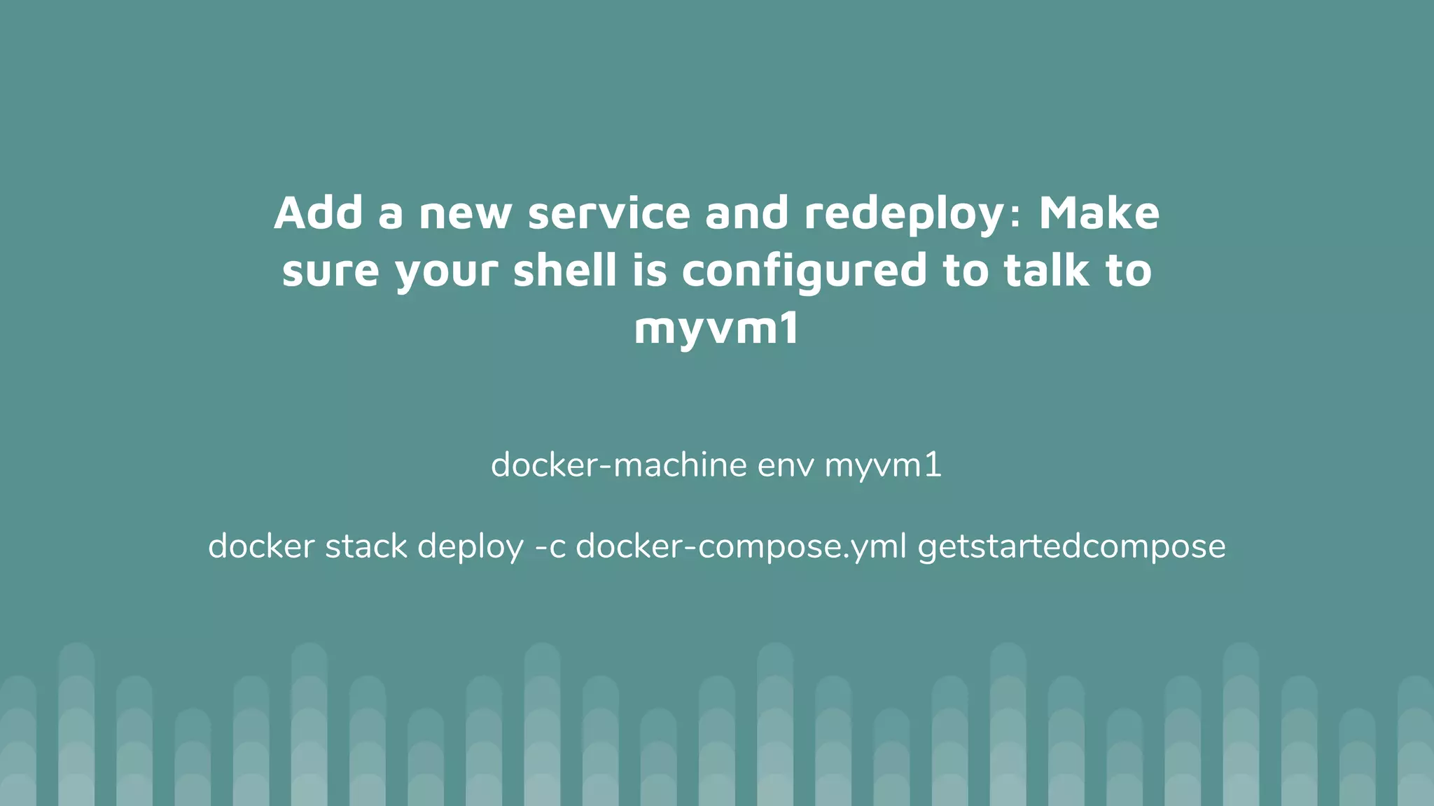 Add a new service and redeploy: Make
sure your shell is configured to talk to
myvm1
docker-machine env myvm1
docker stack deploy -c docker-compose.yml getstartedcompose
 