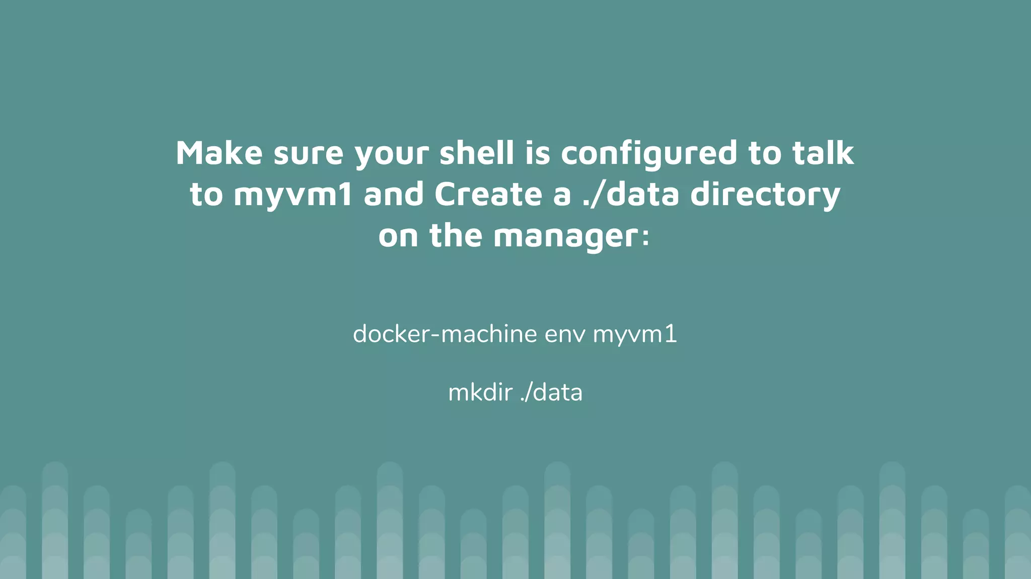 Make sure your shell is configured to talk
to myvm1 and Create a ./data directory
on the manager:
docker-machine env myvm1
mkdir ./data
 