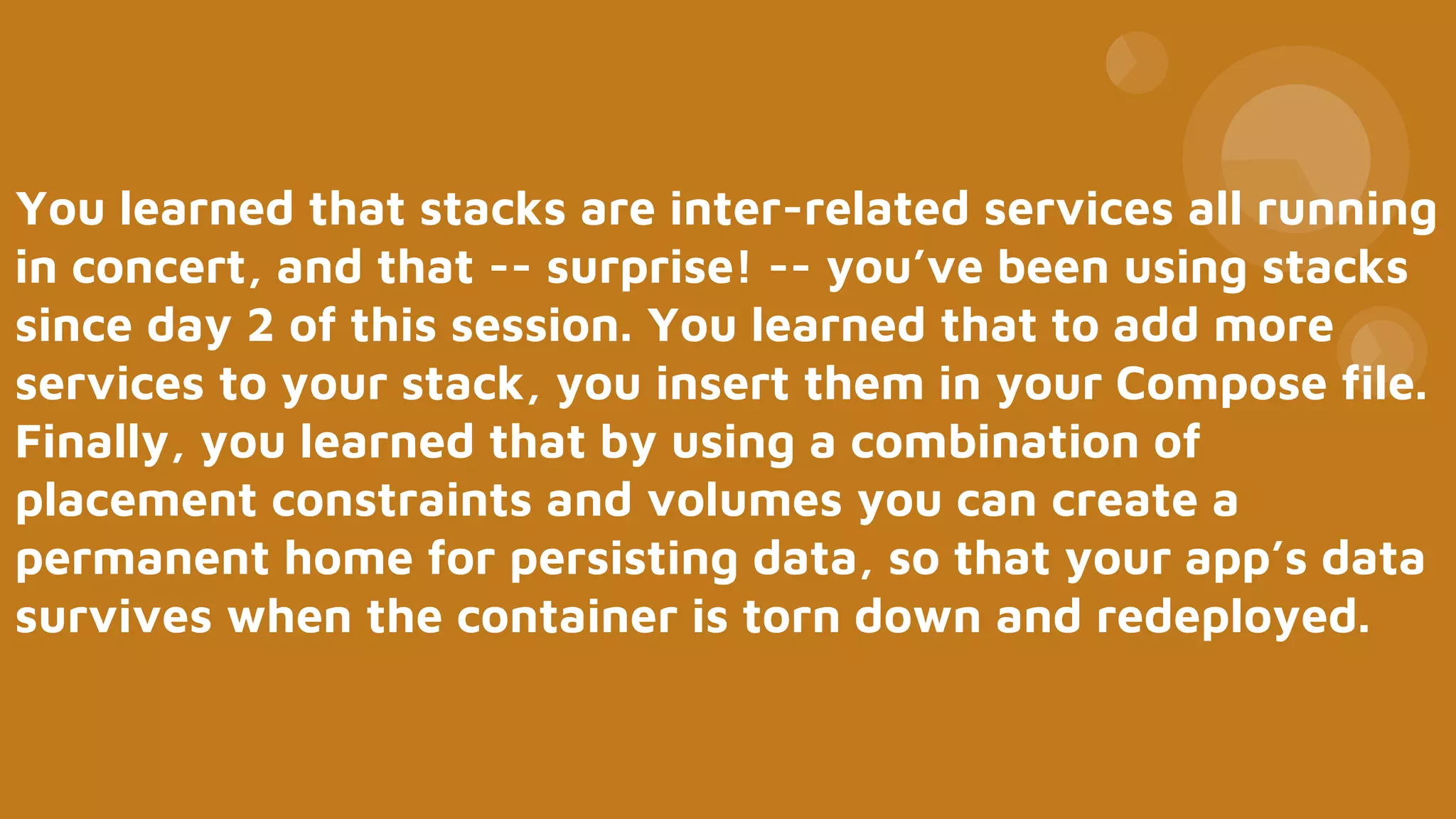 You learned that stacks are inter-related services all running
in concert, and that -- surprise! -- you’ve been using stacks
since day 2 of this session. You learned that to add more
services to your stack, you insert them in your Compose file.
Finally, you learned that by using a combination of
placement constraints and volumes you can create a
permanent home for persisting data, so that your app’s data
survives when the container is torn down and redeployed.
 