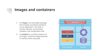 Images and containers
1. An image is an executable package
that includes everything needed to
run an application--the code, a
runtime, libraries, environment
variables, and configuration files.
2. A container is a runtime instance of
an image--what the image becomes
in memory when executed.
 
