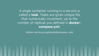 A single container running in a service is
called a task. Tasks are given unique IDs
that numerically increment, up to the
number of replicas you defined in docker-
compose.yml.
docker service ps getstartedcompose_web
 