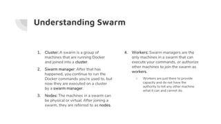 Understanding Swarm
1. Cluster: A swarm is a group of
machines that are running Docker
and joined into a cluster.
2. Swarm manager: After that has
happened, you continue to run the
Docker commands you’re used to, but
now they are executed on a cluster
by a swarm manager.
3. Nodes: The machines in a swarm can
be physical or virtual. After joining a
swarm, they are referred to as nodes.
4. Workers: Swarm managers are the
only machines in a swarm that can
execute your commands, or authorize
other machines to join the swarm as
workers.
○ Workers are just there to provide
capacity and do not have the
authority to tell any other machine
what it can and cannot do.
 