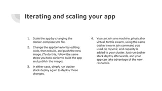 Iterating and scaling your app
1. Scale the app by changing the
docker-compose.yml file.
2. Change the app behavior by editing
code, then rebuild, and push the new
image. (To do this, follow the same
steps you took earlier to build the app
and publish the image).
3. In either case, simply run docker
stack deploy again to deploy these
changes.
4. You can join any machine, physical or
virtual, to this swarm, using the same
docker swarm join command you
used on myvm2, and capacity is
added to your cluster. Just run docker
stack deploy afterwards, and your
app can take advantage of the new
resources.
 