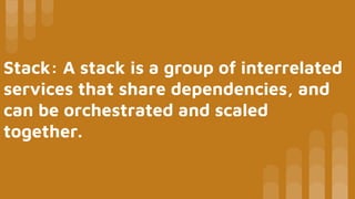 Stack: A stack is a group of interrelated
services that share dependencies, and
can be orchestrated and scaled
together.
 