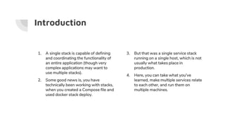 Introduction
1. A single stack is capable of defining
and coordinating the functionality of
an entire application (though very
complex applications may want to
use multiple stacks).
2. Some good news is, you have
technically been working with stacks,
when you created a Compose file and
used docker stack deploy.
3. But that was a single service stack
running on a single host, which is not
usually what takes place in
production.
4. Here, you can take what you’ve
learned, make multiple services relate
to each other, and run them on
multiple machines.
 