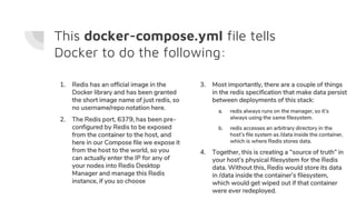 This docker-compose.yml file tells
Docker to do the following:
1. Redis has an official image in the
Docker library and has been granted
the short image name of just redis, so
no username/repo notation here.
2. The Redis port, 6379, has been pre-
configured by Redis to be exposed
from the container to the host, and
here in our Compose file we expose it
from the host to the world, so you
can actually enter the IP for any of
your nodes into Redis Desktop
Manager and manage this Redis
instance, if you so choose
3. Most importantly, there are a couple of things
in the redis specification that make data persist
between deployments of this stack:
a. redis always runs on the manager, so it’s
always using the same filesystem.
b. redis accesses an arbitrary directory in the
host’s file system as /data inside the container,
which is where Redis stores data.
4. Together, this is creating a “source of truth” in
your host’s physical filesystem for the Redis
data. Without this, Redis would store its data
in /data inside the container’s filesystem,
which would get wiped out if that container
were ever redeployed.
 