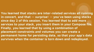 You learned that stacks are inter-related services all running
in concert, and that -- surprise! -- you’ve been using stacks
since day 2 of this session. You learned that to add more
services to your stack, you insert them in your Compose file.
Finally, you learned that by using a combination of
placement constraints and volumes you can create a
permanent home for persisting data, so that your app’s data
survives when the container is torn down and redeployed.
 