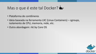 Mas o que é este tal Docker? 🐳
• Plataforma de contêineres
• Ideia baseada na ferramenta LXC (Linux Containers) – cgroups,
isolamento de CPU, memoria, rede, etc.
• Outra abordagem: rkt by Core OS
 
