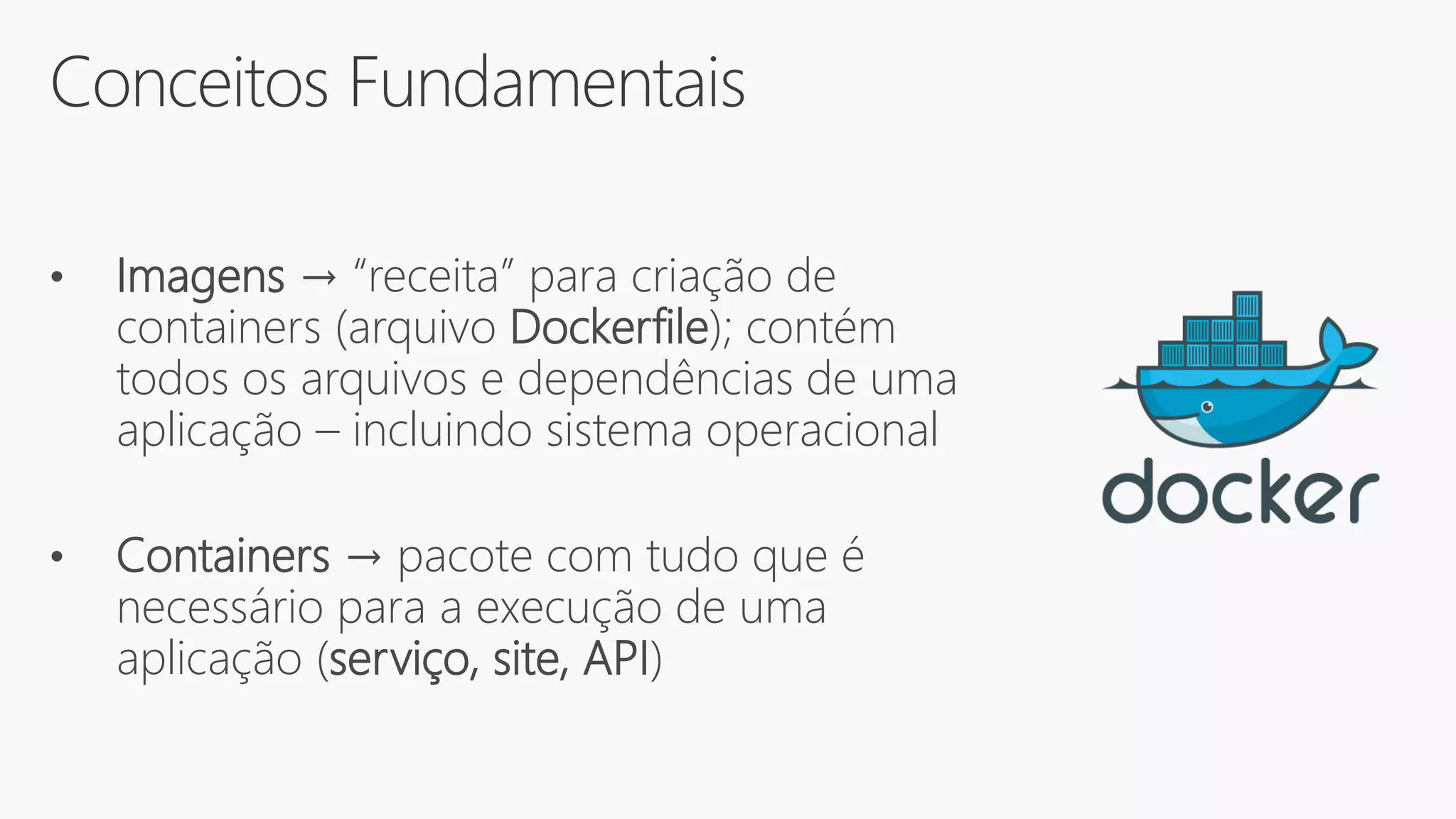 Conceitos Fundamentais
• Imagens → “receita” para criação de
containers (arquivo Dockerfile); contém
todos os arquivos e dependências de uma
aplicação – incluindo sistema operacional
• Containers → pacote com tudo que é
necessário para a execução de uma
aplicação (serviço, site, API)
 
