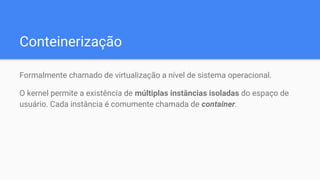 Conteinerização
Formalmente chamado de virtualização a nível de sistema operacional.
O kernel permite a existência de múltiplas instâncias isoladas do espaço de
usuário. Cada instância é comumente chamada de container.
 