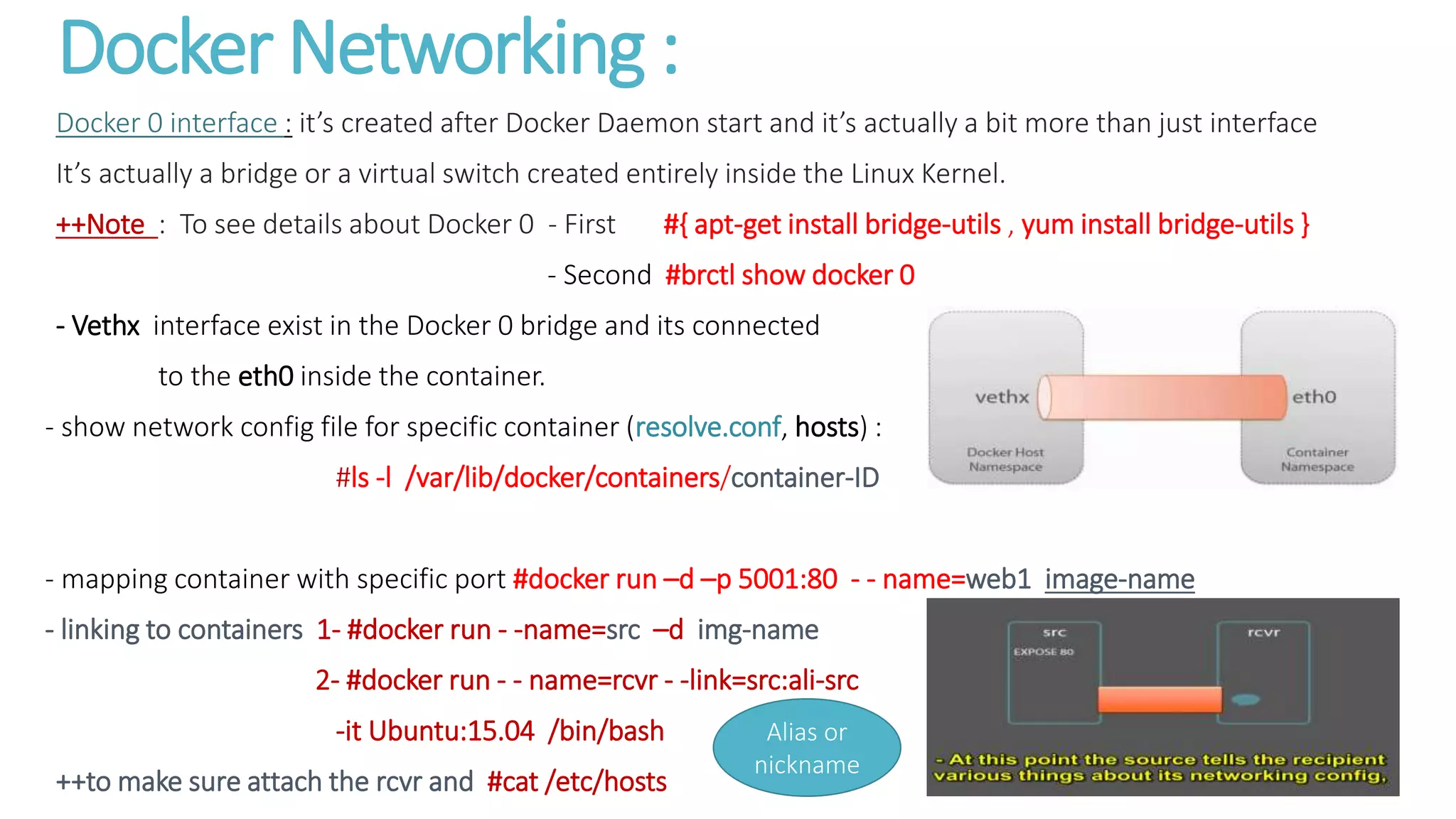 Docker Networking :
Docker 0 interface : it’s created after Docker Daemon start and it’s actually a bit more than just interface
It’s actually a bridge or a virtual switch created entirely inside the Linux Kernel.
++Note : To see details about Docker 0 - First #{ apt-get install bridge-utils , yum install bridge-utils }
- Second #brctl show docker 0
- Vethx interface exist in the Docker 0 bridge and its connected
to the eth0 inside the container.
- show network config file for specific container (resolve.conf, hosts) :
#ls -l /var/lib/docker/containers/container-ID
- mapping container with specific port #docker run –d –p 5001:80 - - name=web1 image-name
- linking to containers 1- #docker run - -name=src –d img-name
2- #docker run - - name=rcvr - -link=src:ali-src
-it Ubuntu:15.04 /bin/bash
++to make sure attach the rcvr and #cat /etc/hosts
Alias or
nickname
 