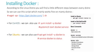 Installing Docker :
According to the Linux Distro you will find a little different steps between every distro
So we can use this script which mainly works fine on manty distros :
# wget -qo- https://get.docker.com/ | sh
+ For CentOS : we can also use # yum install –y docker
#systemctl start docker.service
+ For Ubuntu : we can also use # apt-get install –y docker.io
# service docker.io status
 