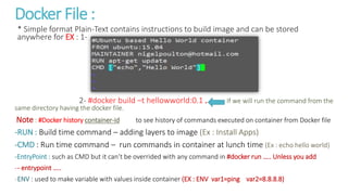 Docker File :
* Simple format Plain-Text contains instructions to build image and can be stored
anywhere for EX : 1-
2- #docker build –t hellowworld:0.1 . If we will run the command from the
same directory having the docker file.
Note : #Docker history container-id to see history of commands executed on container from Docker file
-RUN : Build time command – adding layers to image (Ex : Install Apps)
-CMD : Run time command – run commands in container at lunch time (Ex : echo hello world)
-EntryPoint : such as CMD but it can’t be overrided with any command in #docker run ….. Unless you add
-- entrypoint …..
-ENV : used to make variable with values inside container (EX : ENV var1=ping var2=8.8.8.8)
 