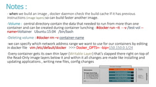 Notes :
- when we build an image , docker daemon check the build cache If it has previous
instructions (image layers) so can build faster another image.
-Volume : central directory contain the data that needed to run from more than one
container and can be created during container lunching : #docker run –it - -v /test-vol --
name=Voltainer Ubuntu:15:04 /bin/bash
-Deleting volume : #docker rm –v container-name
-we can specify which network address range we want to use for our containers by editing
in docker file vim /etc/default/docker <<< Docker_OPTS=- -bip=150.150.0.1/24
-Every container gets its own thin layer (Writable Layer) that’s slapped there right on top of
the Read-Only image layers below it and within it all changes are made like installing and
updating applications , writing new files, config changes
 