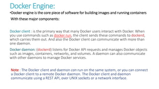 Docker Engine:
•Docker engine is the core piece of software for building images and running containers
With these major components:
Docker client : is the primary way that many Docker users interact with Docker. When
you use commands such as docker run, the client sends these commands to dockerd,
which carries them out. And also the Docker client can communicate with more than
one daemon.
Docker daemon: (dockerd) listens for Docker API requests and manages Docker objects
such as images, containers, networks, and volumes. A daemon can also communicate
with other daemons to manage Docker services.
Note : The Docker client and daemon can run on the same system, or you can connect
a Docker client to a remote Docker daemon. The Docker client and daemon
communicate using a REST API, over UNIX sockets or a network interface.
 