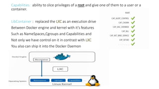 Capabilities : ability to slice privileges of a root and give one of them to a user or a
container.
LibContainer : replaced the LXC as an execution drive
Between Docker engine and kernel with it’s features
Such as NameSpaces,Cgroups and Capabilities and
Not only we have control on it in contrast with LXC
You also can ship it into the Docker Daemon
 