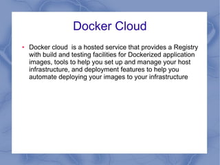 Docker Cloud
● Docker cloud is a hosted service that provides a Registry
with build and testing facilities for Dockerized application
images, tools to help you set up and manage your host
infrastructure, and deployment features to help you
automate deploying your images to your infrastructure
 