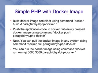 Simple PHP with Docker Image
● Build docker image container using command “docker
build -t paragtridhya/php-docker .”
● Push the application code to docker hub newly created
docker image using command “docker push
paragtridhya/php-docker”
● Now, You can pull the docker image in any system using
command “docker pull paragtridhya/php-docker”
● You can run the docker image using command “docker
run --rm -p 3000:3000 paragtridhya/php-docker”
 