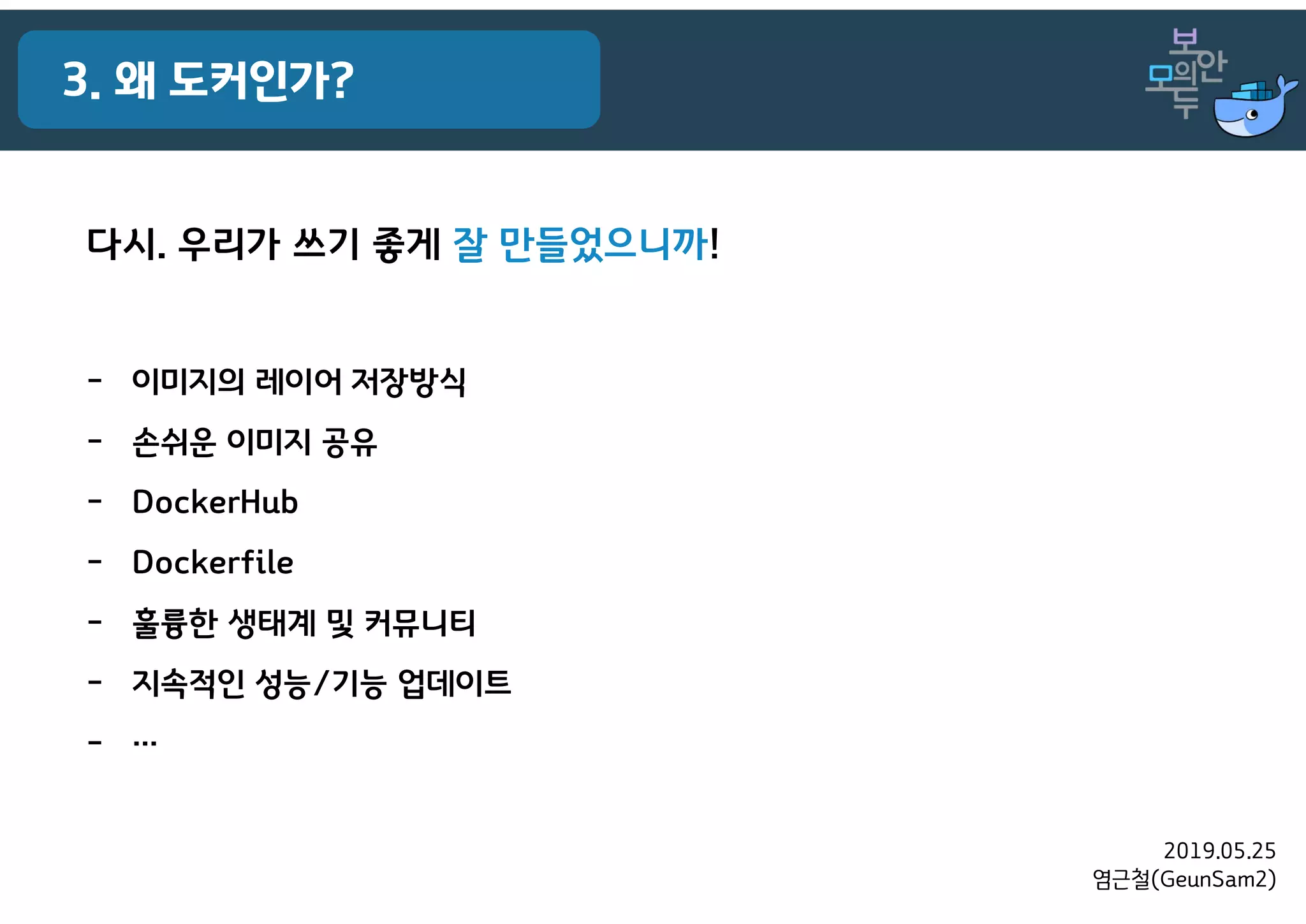 2019.05.25
염근철(GeunSam2)
3. 왜 도커인가?
다시. 우리가 쓰기 좋게 잘 만들었으니까!
- 이미지의 레이어 저장방식
- 손쉬운 이미지 공유
- DockerHub
- Dockerfile
- 훌륭한 생태계 및 커뮤니티
- 지속적인 성능/기능 업데이트
- …
 