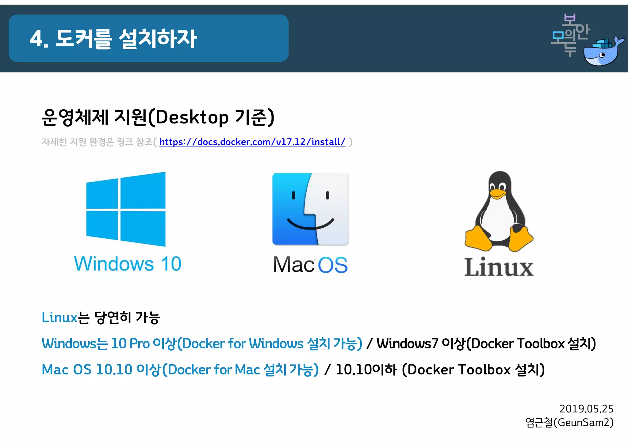 2019.05.25
염근철(GeunSam2)
4. 도커를 설치하자
운영체제 지원(Desktop 기준)
자세한 지원 환경은 링크 참조( https://docs.docker.com/v17.12/install/ )
Linux는 당연히 가능
Windows는 10 Pro 이상(Docker for Windows 설치 가능) / Windows7 이상(Docker Toolbox설치)
Mac OS 10.10 이상(Docker for Mac 설치 가능) / 10.10이하 (Docker Toolbox 설치)
 