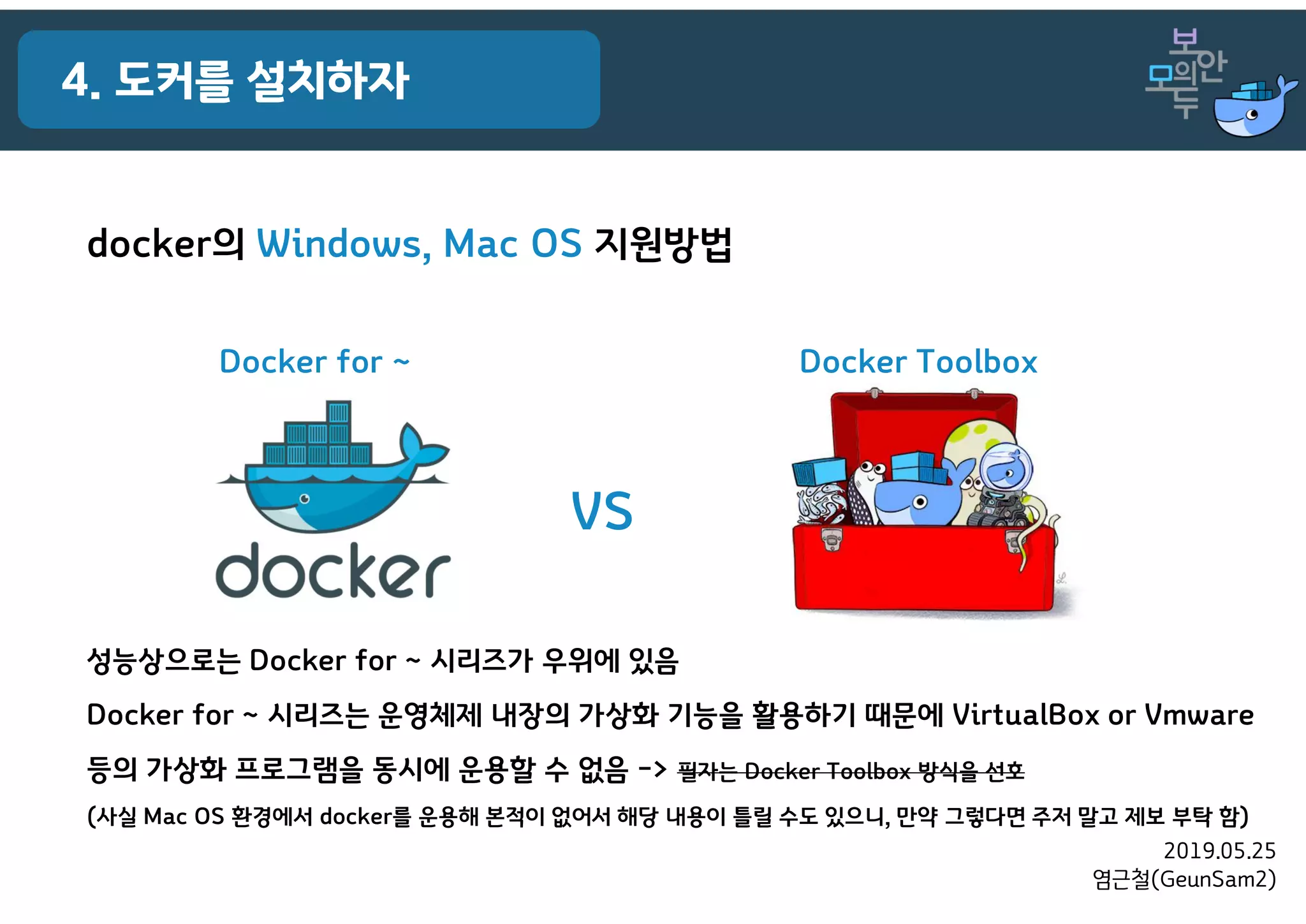 2019.05.25
염근철(GeunSam2)
4. 도커를 설치하자
docker의 Windows, Mac OS 지원방법
VS
Docker for ~ Docker Toolbox
성능상으로는 Docker for ~ 시리즈가 우위에 있음
Docker for ~ 시리즈는 운영체제 내장의 가상화 기능을 활용하기 때문에 VirtualBox or Vmware
등의 가상화 프로그램을 동시에 운용할 수 없음 -> 필자는 Docker Toolbox 방식을 선호
(사실 Mac OS 환경에서 docker를 운용해 본적이 없어서 해당 내용이 틀릴 수도 있으니, 만약 그렇다면 주저 말고 제보 부탁 함)
 