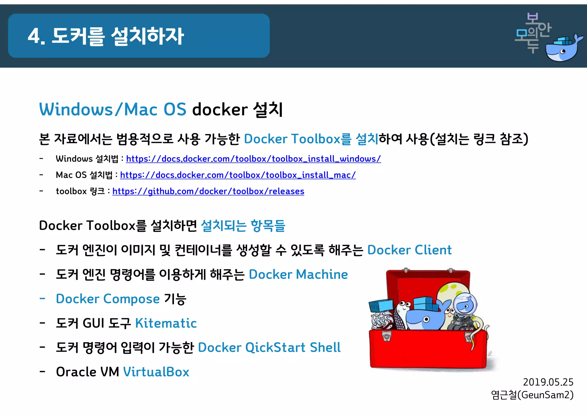 2019.05.25
염근철(GeunSam2)
Docker Toolbox를 설치하면 설치되는 항목들
- 도커 엔진이 이미지 및 컨테이너를 생성할 수 있도록 해주는 Docker Client
- 도커 엔진 명령어를 이용하게 해주는 Docker Machine
- Docker Compose 기능
- 도커 GUI 도구 Kitematic
- 도커 명령어 입력이 가능한 Docker QickStart Shell
- Oracle VM VirtualBox
4. 도커를 설치하자
Windows/Mac OS docker 설치
본 자료에서는 범용적으로 사용 가능한 Docker Toolbox를 설치하여 사용(설치는 링크 참조)
- Windows 설치법 : https://docs.docker.com/toolbox/toolbox_install_windows/
- Mac OS 설치법 : https://docs.docker.com/toolbox/toolbox_install_mac/
- toolbox 링크 : https://github.com/docker/toolbox/releases
 