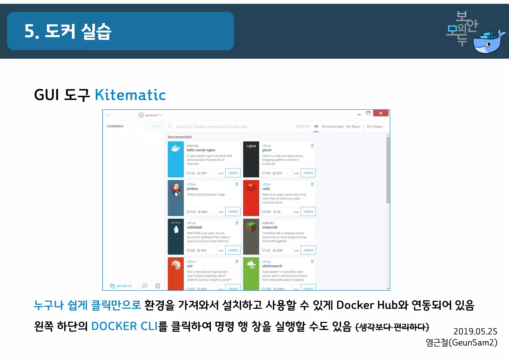 2019.05.25
염근철(GeunSam2)
5. 도커 실습
GUI 도구 Kitematic
누구나 쉽게 클릭만으로 환경을 가져와서 설치하고 사용할 수 있게 Docker Hub와 연동되어 있음
왼쪽 하단의 DOCKER CLI를 클릭하여 명령 행 창을 실행할 수도 있음 (생각보다 편리하다)
 