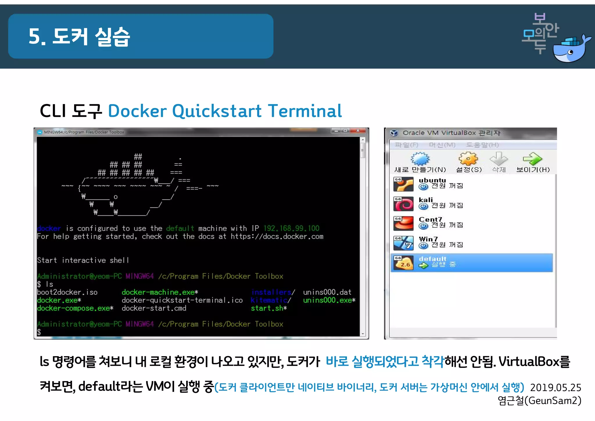2019.05.25
염근철(GeunSam2)
5. 도커 실습
CLI 도구 Docker Quickstart Terminal
ls 명령어를 쳐보니 내 로컬 환경이 나오고 있지만, 도커가 바로 실행되었다고 착각해선 안됨. VirtualBox를
켜보면, default라는 VM이 실행 중(도커 클라이언트만 네이티브 바이너리, 도커 서버는 가상머신 안에서 실행)
 