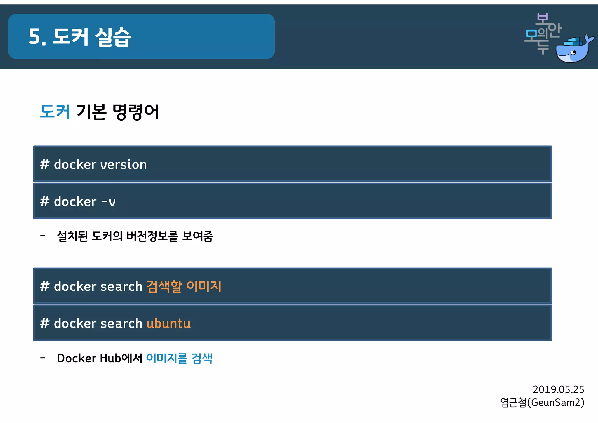 2019.05.25
염근철(GeunSam2)
5. 도커 실습
도커 기본 명령어
- Docker Hub에서 이미지를 검색
# docker search 검색할 이미지
# docker search ubuntu
- 설치된 도커의 버전정보를 보여줌
# docker version
# docker –v
 
