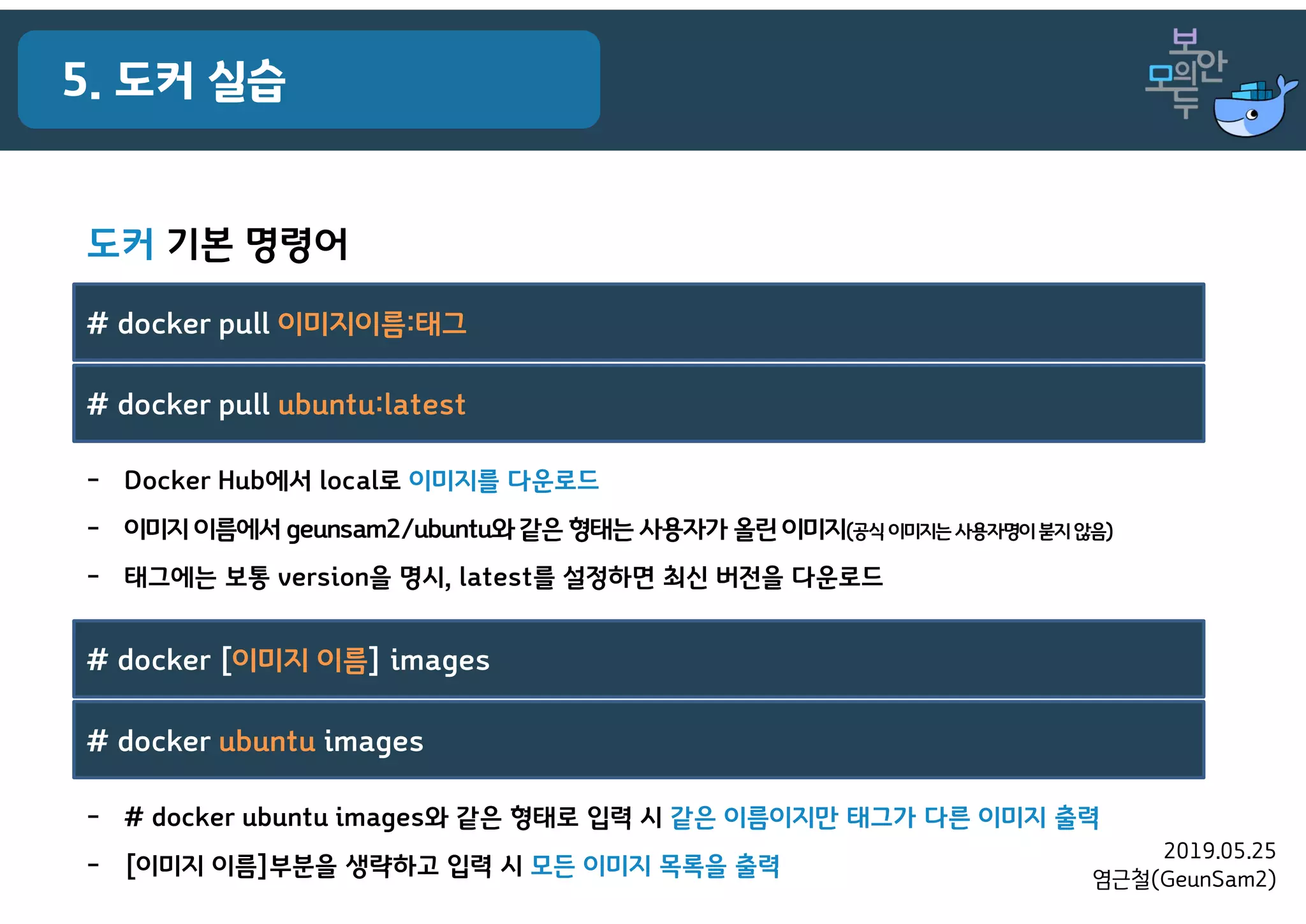 2019.05.25
염근철(GeunSam2)
5. 도커 실습
- # docker ubuntu images와 같은 형태로 입력 시 같은 이름이지만 태그가 다른 이미지 출력
- [이미지 이름]부분을 생략하고 입력 시 모든 이미지 목록을 출력
# docker [이미지 이름] images
# docker ubuntu images
- Docker Hub에서 local로 이미지를 다운로드
- 이미지 이름에서 geunsam2/ubuntu와같은 형태는 사용자가 올린 이미지(공식 이미지는사용자명이붇지않음)
- 태그에는 보통 version을 명시, latest를 설정하면 최신 버전을 다운로드
# docker pull 이미지이름:태그
# docker pull ubuntu:latest
도커 기본 명령어
 